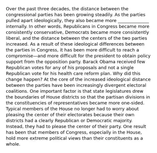 Over the past three decades, the distance between the congressional parties has been growing steadily. As the parties pulled apart ideologically, they also became more ______________ internally. In other words, Republicans in Congress became more consistently conservative, Democrats became more consistently liberal, and the distance between the centers of the two parties increased. As a result of these ideological differences between the parties in Congress, it has been more difficult to reach a compromise—and more difficult for the president to obtain policy support from the opposition party. Barack Obama received few Republican votes for any of his proposals and not a single Republican vote for his health care reform plan. Why did this change happen? At the core of the increased ideological distance between the parties have been increasingly divergent electoral coalitions. One important factor is that state legislatures drew the boundaries of House districts so that the partisan divisions in the constituencies of representatives became more one-sided. Typical members of the House no longer had to worry about pleasing the center of their electorates because their own districts had a clearly Republican or Democratic majority. Instead, they had to please the center of their party. One result has been that members of Congress, especially in the House, hold more extreme political views than their constituents as a whole.