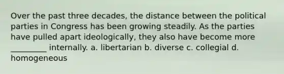 Over the past three decades, the distance between the <a href='https://www.questionai.com/knowledge/kKK5AHcKHQ-political-parties' class='anchor-knowledge'>political parties</a> in Congress has been growing steadily. As the parties have pulled apart ideologically, they also have become more _________ internally. a. libertarian b. diverse c. collegial d. homogeneous