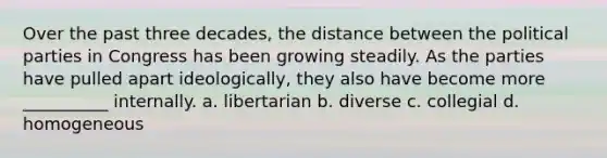 Over the past three decades, the distance between the political parties in Congress has been growing steadily. As the parties have pulled apart ideologically, they also have become more __________ internally. a. libertarian b. diverse c. collegial d. homogeneous