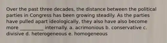 Over the past three decades, the distance between the political parties in Congress has been growing steadily. As the parties have pulled apart ideologically, they also have also become more __________ internally. a. acrimonious b. conservative c. divisive d. heterogeneous e. homogeneous