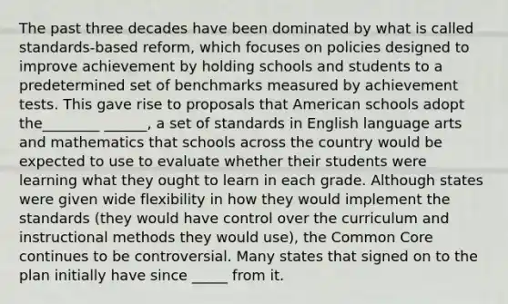 The past three decades have been dominated by what is called standards-based reform, which focuses on policies designed to improve achievement by holding schools and students to a predetermined set of benchmarks measured by achievement tests. This gave rise to proposals that American schools adopt the________ ______, a set of standards in English language arts and mathematics that schools across the country would be expected to use to evaluate whether their students were learning what they ought to learn in each grade. Although states were given wide flexibility in how they would implement the standards (they would have control over the curriculum and instructional methods they would use), the Common Core continues to be controversial. Many states that signed on to the plan initially have since _____ from it.