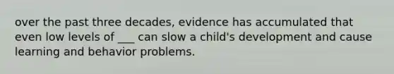 over the past three decades, evidence has accumulated that even low levels of ___ can slow a child's development and cause learning and behavior problems.