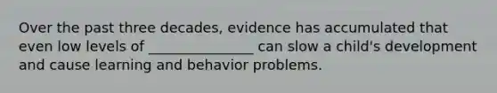 Over the past three decades, evidence has accumulated that even low levels of _______________ can slow a child's development and cause learning and behavior problems.