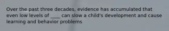 Over the past three decades, evidence has accumulated that even low levels of ____ can slow a child's development and cause learning and behavior problems