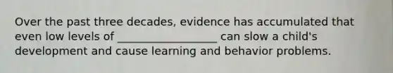 Over the past three decades, evidence has accumulated that even low levels of __________________ can slow a child's development and cause learning and behavior problems.