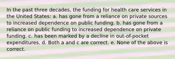 In the past three decades, the funding for health care services in the United States: a. has gone from a reliance on private sources to increased dependence on public funding. b. has gone from a reliance on public funding to increased dependence on private funding. c. has been marked by a decline in out-of-pocket expenditures. d. Both a and c are correct. e. None of the above is correct.