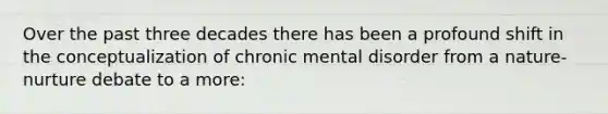 Over the past three decades there has been a profound shift in the conceptualization of chronic mental disorder from a nature-nurture debate to a more: