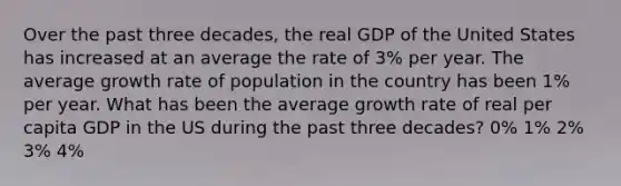 Over the past three decades, the real GDP of the United States has increased at an average the rate of 3% per year. The average growth rate of population in the country has been 1% per year. What has been the average growth rate of real per capita GDP in the US during the past three decades? 0% 1% 2% 3% 4%