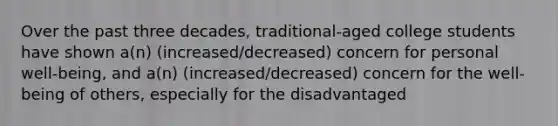 Over the past three decades, traditional-aged college students have shown a(n) (increased/decreased) concern for personal well-being, and a(n) (increased/decreased) concern for the well-being of others, especially for the disadvantaged