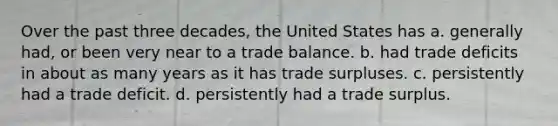 Over the past three decades, the United States has a. generally had, or been very near to a trade balance. b. had trade deficits in about as many years as it has trade surpluses. c. persistently had a trade deficit. d. persistently had a trade surplus.