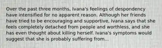 Over the past three months, Ivana's feelings of despondency have intensified for no apparent reason. Although her friends have tried to be encouraging and supportive, Ivana says that she feels completely detached from people and worthless, and she has even thought about killing herself. Ivana's symptoms would suggest that she is probably suffering from...