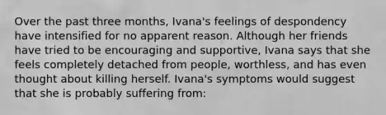 Over the past three months, Ivana's feelings of despondency have intensified for no apparent reason. Although her friends have tried to be encouraging and supportive, Ivana says that she feels completely detached from people, worthless, and has even thought about killing herself. Ivana's symptoms would suggest that she is probably suffering from: