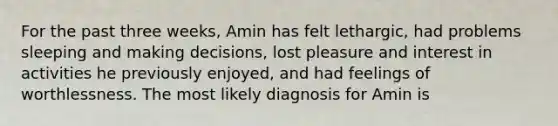 For the past three weeks, Amin has felt lethargic, had problems sleeping and making decisions, lost pleasure and interest in activities he previously enjoyed, and had feelings of worthlessness. The most likely diagnosis for Amin is