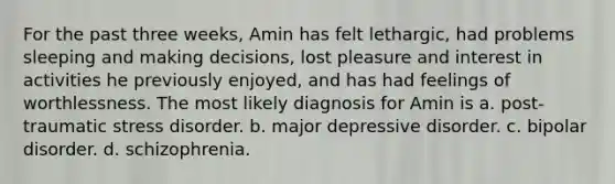 For the past three weeks, Amin has felt lethargic, had problems sleeping and making decisions, lost pleasure and interest in activities he previously enjoyed, and has had feelings of worthlessness. The most likely diagnosis for Amin is a. post-traumatic stress disorder. b. major depressive disorder. c. bipolar disorder. d. schizophrenia.