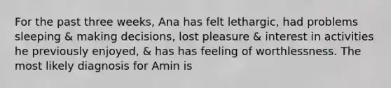 For the past three weeks, Ana has felt lethargic, had problems sleeping & making decisions, lost pleasure & interest in activities he previously enjoyed, & has has feeling of worthlessness. The most likely diagnosis for Amin is