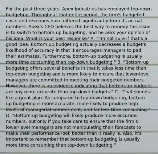 For the past three years, Apex Industries has employed top-down budgeting. Throughout that entire period, the firm's budgeted costs and revenues have differed significantly from its actual numbers. Apex's CEO believes the best way to remedy this issue is to switch to bottom-up budgeting, and he asks your opinion of his idea. What is your best response? A. "I'm not sure if that's a good idea. Bottom-up budgeting actually decreases a budget's likelihood of accuracy in that it encourages managers to pad their estimates. Furthermore, bottom-up budgeting is usually more time consuming than top-down budgeting." B. "Bottom-up budgeting offers several benefits in that it takes less time than top-down budgeting and is more likely to ensure that lower-level managers are committed to meeting their budgeted numbers. However, there is no evidence indicating that bottom-up budgets are any more accurate than top-down budgets." C. "That sounds like a great plan. As compared to top-down budgeting, bottom-up budgeting is more accurate, more likely to produce high levels of managerial commitment, and far less time consuming." D. "Bottom-up budgeting will likely produce more accurate numbers, but only if you take care to ensure that the firm's lower-level managers are not manipulating their forecasts to make their performance look better than it really is. Also, it's important to remember that bottom-up budgeting is usually more time consuming than top-down budgeting."