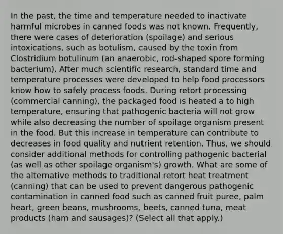 In the past, the time and temperature needed to inactivate harmful microbes in canned foods was not known. Frequently, there were cases of deterioration (spoilage) and serious intoxications, such as botulism, caused by the toxin from Clostridium botulinum (an anaerobic, rod-shaped spore forming bacterium). After much scientific research, standard time and temperature processes were developed to help food processors know how to safely process foods. During retort processing (commercial canning), the packaged food is heated a to high temperature, ensuring that pathogenic bacteria will not grow while also decreasing the number of spoilage organism present in the food. But this increase in temperature can contribute to decreases in food quality and nutrient retention. Thus, we should consider additional methods for controlling pathogenic bacterial (as well as other spoilage organism's) growth. What are some of the alternative methods to traditional retort heat treatment (canning) that can be used to prevent dangerous pathogenic contamination in canned food such as canned fruit puree, palm heart, green beans, mushrooms, beets, canned tuna, meat products (ham and sausages)? (Select all that apply.)