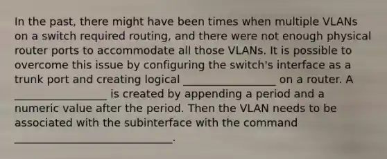 In the past, there might have been times when multiple VLANs on a switch required routing, and there were not enough physical router ports to accommodate all those VLANs. It is possible to overcome this issue by configuring the switch's interface as a trunk port and creating logical _________________ on a router. A _________________ is created by appending a period and a numeric value after the period. Then the VLAN needs to be associated with the subinterface with the command _____________________________.