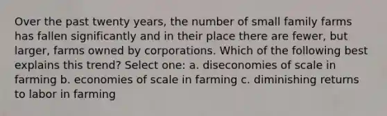 Over the past twenty years, the number of small family farms has fallen significantly and in their place there are fewer, but larger, farms owned by corporations. Which of the following best explains this trend? Select one: a. diseconomies of scale in farming b. economies of scale in farming c. diminishing returns to labor in farming