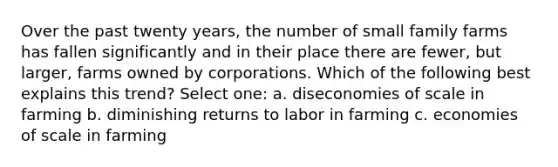 Over the past twenty years, the number of small family farms has fallen significantly and in their place there are fewer, but larger, farms owned by corporations. Which of the following best explains this trend? Select one: a. diseconomies of scale in farming b. diminishing returns to labor in farming c. economies of scale in farming