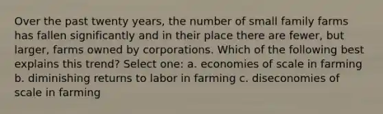 Over the past twenty years, the number of small family farms has fallen significantly and in their place there are fewer, but larger, farms owned by corporations. Which of the following best explains this trend? Select one: a. economies of scale in farming b. diminishing returns to labor in farming c. diseconomies of scale in farming