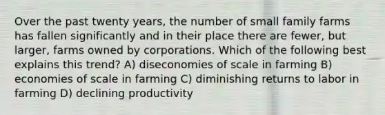 Over the past twenty years, the number of small family farms has fallen significantly and in their place there are fewer, but larger, farms owned by corporations. Which of the following best explains this trend? A) diseconomies of scale in farming B) economies of scale in farming C) diminishing returns to labor in farming D) declining productivity