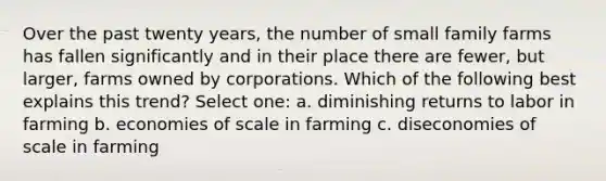 Over the past twenty years, the number of small family farms has fallen significantly and in their place there are fewer, but larger, farms owned by corporations. Which of the following best explains this trend? Select one: a. diminishing returns to labor in farming b. economies of scale in farming c. diseconomies of scale in farming