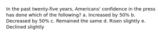 In the past twenty-five years, Americans' confidence in the press has done which of the following? a. Increased by 50% b. Decreased by 50% c. Remained the same d. Risen slightly e. Declined slightly