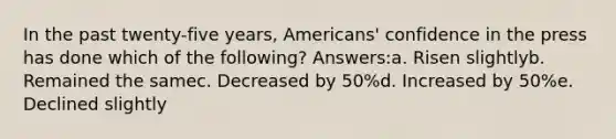 In the past twenty-five years, Americans' confidence in the press has done which of the following? Answers:a. Risen slightlyb. Remained the samec. Decreased by 50%d. Increased by 50%e. Declined slightly