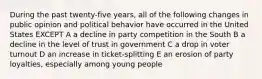 During the past twenty-five years, all of the following changes in public opinion and political behavior have occurred in the United States EXCEPT A a decline in party competition in the South B a decline in the level of trust in government C a drop in voter turnout D an increase in ticket-splitting E an erosion of party loyalties, especially among young people