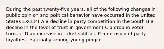 During the past twenty-five years, all of the following changes in public opinion and political behavior have occurred in the United States EXCEPT A a decline in party competition in the South B a decline in the level of trust in government C a drop in voter turnout D an increase in ticket-splitting E an erosion of party loyalties, especially among young people