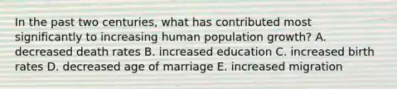 In the past two centuries, what has contributed most significantly to increasing human population growth? A. decreased death rates B. increased education C. increased birth rates D. decreased age of marriage E. increased migration