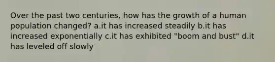 Over the past two centuries, how has the growth of a human population changed? a.it has increased steadily b.it has increased exponentially c.it has exhibited "boom and bust" d.it has leveled off slowly