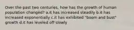 Over the past two centuries, how has the growth of human population changed? a.it has increased steadily b.it has increased exponentially c.it has exhibited "boom and bust" growth d.it has leveled off slowly