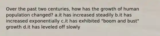 Over the past two centuries, how has the growth of human population changed? a.it has increased steadily b.it has increased exponentially c.it has exhibited "boom and bust" growth d.it has leveled off slowly