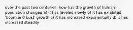 over the past two centuries, how has the growth of human population changed a) it has leveled slowly b) it has exhibited 'boom and bust' growth c) it has increased exponentially d) it has increased steadily