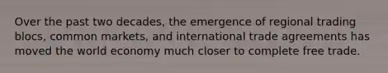 Over the past two decades, the emergence of regional trading blocs, common markets, and international trade agreements has moved the world economy much closer to complete free trade.