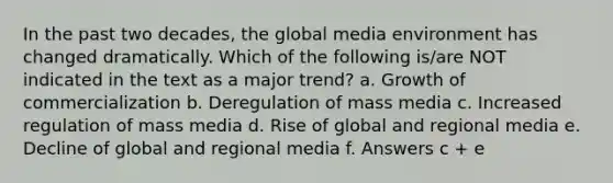 In the past two decades, the global media environment has changed dramatically. Which of the following is/are NOT indicated in the text as a major trend? a. Growth of commercialization b. Deregulation of mass media c. Increased regulation of mass media d. Rise of global and regional media e. Decline of global and regional media f. Answers c + e