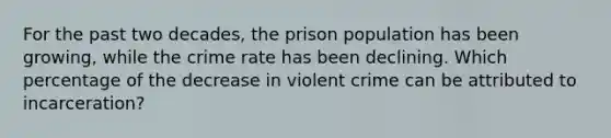 For the past two decades, the prison population has been growing, while the crime rate has been declining. Which percentage of the decrease in violent crime can be attributed to incarceration?