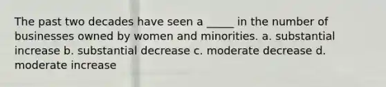 The past two decades have seen a _____ in the number of businesses owned by women and minorities. a. substantial increase b. substantial decrease c. moderate decrease d. moderate increase