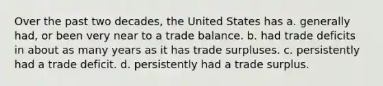 Over the past two decades, the United States has a. generally had, or been very near to a trade balance. b. had trade deficits in about as many years as it has trade surpluses. c. persistently had a trade deficit. d. persistently had a trade surplus.