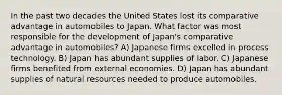 In the past two decades the United States lost its comparative advantage in automobiles to Japan. What factor was most responsible for the development of Japan's comparative advantage in automobiles? A) Japanese firms excelled in process technology. B) Japan has abundant supplies of labor. C) Japanese firms benefited from external economies. D) Japan has abundant supplies of natural resources needed to produce automobiles.