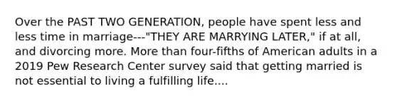 Over the PAST TWO GENERATION, people have spent less and less time in marriage---"THEY ARE MARRYING LATER," if at all, and divorcing more. More than four-fifths of American adults in a 2019 Pew Research Center survey said that getting married is not essential to living a fulfilling life....