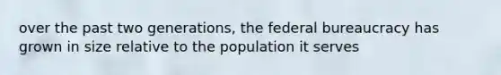 over the past two generations, the federal bureaucracy has grown in size relative to the population it serves