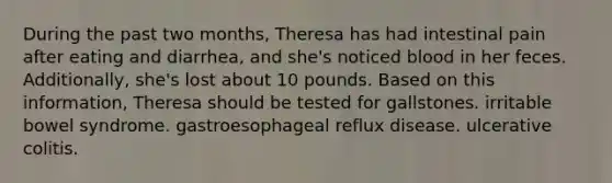 During the past two months, Theresa has had intestinal pain after eating and diarrhea, and she's noticed blood in her feces. Additionally, she's lost about 10 pounds. Based on this information, Theresa should be tested for gallstones. irritable bowel syndrome. gastroesophageal reflux disease. ulcerative colitis.