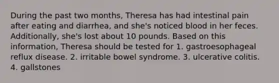 During the past two months, Theresa has had intestinal pain after eating and diarrhea, and she's noticed blood in her feces. Additionally, she's lost about 10 pounds. Based on this information, Theresa should be tested for 1. gastroesophageal reflux disease. 2. irritable bowel syndrome. 3. ulcerative colitis. 4. gallstones