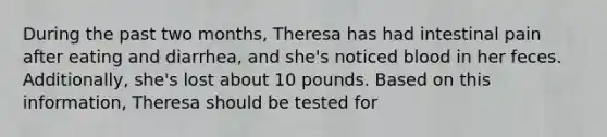 During the past two months, Theresa has had intestinal pain after eating and diarrhea, and she's noticed blood in her feces. Additionally, she's lost about 10 pounds. Based on this information, Theresa should be tested for