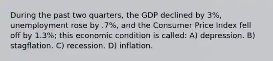 During the past two quarters, the GDP declined by 3%, unemployment rose by .7%, and the Consumer Price Index fell off by 1.3%; this economic condition is called: A) depression. B) stagflation. C) recession. D) inflation.