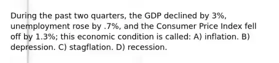 During the past two quarters, the GDP declined by 3%, unemployment rose by .7%, and the Consumer Price Index fell off by 1.3%; this economic condition is called: A) inflation. B) depression. C) stagflation. D) recession.