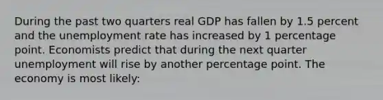 During the past two quarters real GDP has fallen by 1.5 percent and the unemployment rate has increased by 1 percentage point. Economists predict that during the next quarter unemployment will rise by another percentage point. The economy is most likely: